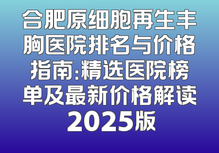 合肥原细胞再生丰胸医院排名与价格指南：精选医院榜单及最新价格解读 2025版