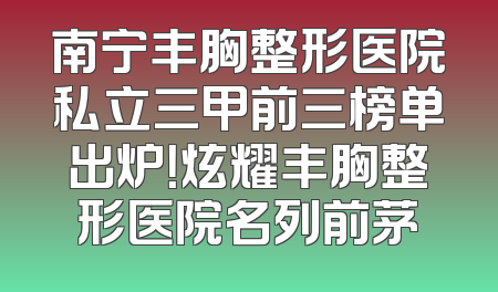 南宁丰胸整形医院私立三甲前三榜单出炉！炫耀丰胸整形医院名列前茅