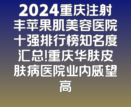 2024重庆注射丰苹果肌美容医院十强排行榜知名度汇总！重庆华肤皮肤病医院业内威望高