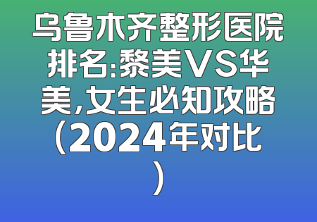 乌鲁木齐整形医院排名：黎美VS华美，女生必知攻略（2024年对比）