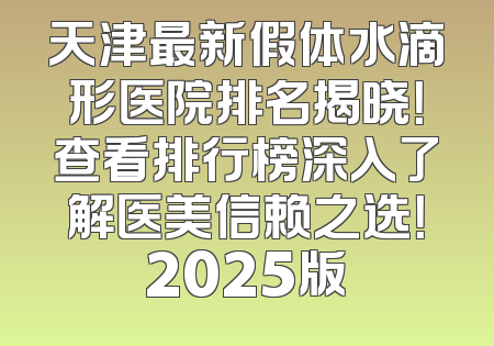 天津最新假体水滴形医院排名揭晓！查看排行榜深入了解医美信赖之选！2025版