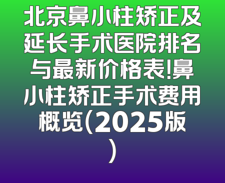 北京鼻小柱矫正及延长手术医院排名与最新价格表！鼻小柱矫正手术费用概览（2025版）