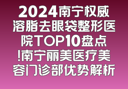 2024南宁权威溶脂去眼袋整形医院TOP10盘点！南宁丽美医疗美容门诊部优势解析