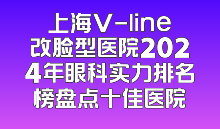 上海V-line改脸型医院2024年眼科实力排名榜盘点十佳医院