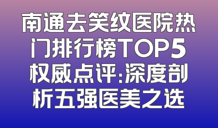 南通去笑纹医院热门排行榜TOP5权威点评：深度剖析五强医美之选
