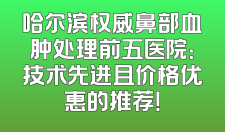 哈尔滨权威鼻部血肿处理前五医院：技术先进且价格优惠的推荐！