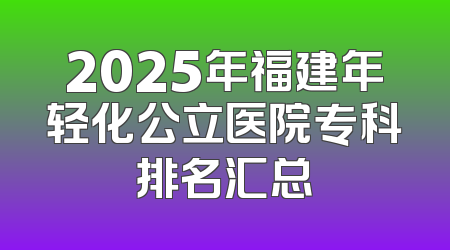 2025年福建年轻化公立医院专科排名汇总