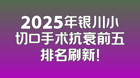 2025年银川小切口手术抗衰前五排名刷新！