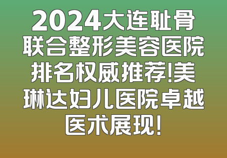 2024大连耻骨联合整形美容医院排名权威推荐！美琳达妇儿医院卓越医术展现！