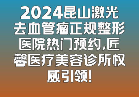 2024昆山激光去血管瘤正规整形医院热门预约，匠馨医疗美容诊所权威引领！