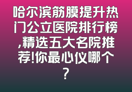哈尔滨筋膜提升热门公立医院排行榜，精选五大名院推荐！你最心仪哪个？