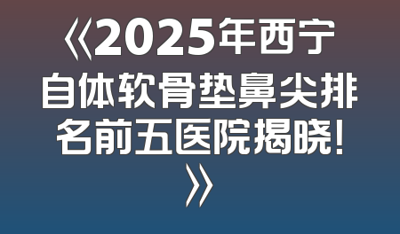 《2025年西宁自体软骨垫鼻尖排名前五医院揭晓！》