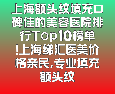 上海额头纹填充口碑佳的美容医院排行Top10榜单！上海绨汇医美价格亲民，专业填充额头纹