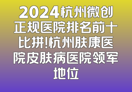2024杭州微创正规医院排名前十比拼！杭州肤康医院皮肤病医院领军地位