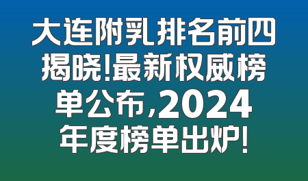 大连附乳排名前四揭晓！最新权威榜单公布，2024年度榜单出炉！