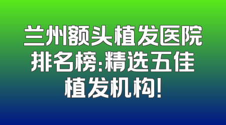兰州额头植发医院排名榜：精选五佳植发机构！