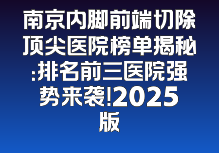 南京内脚前端切除顶尖医院榜单揭秘：排名前三医院强势来袭！2025版