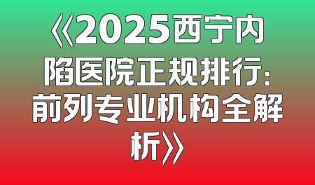 《2025西宁内陷医院正规排行：前列专业机构全解析》