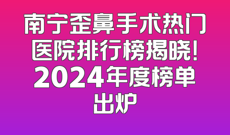 南宁歪鼻手术热门医院排行榜揭晓！2024年度榜单出炉