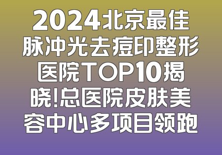 2024北京最佳脉冲光去痘印整形医院TOP10揭晓！总医院皮肤美容中心多项目领跑