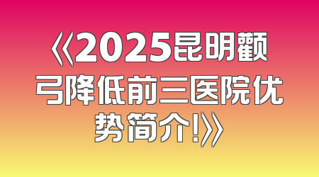 《2025昆明颧弓降低前三医院优势简介！》