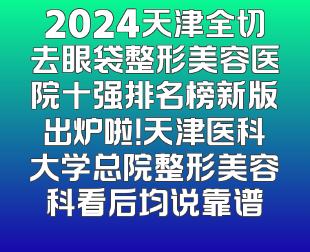 2024天津全切去眼袋整形美容医院十强排名榜新版出炉啦！天津医科大学总院整形美容科看后均说靠谱