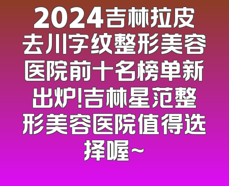 2024吉林拉皮去川字纹整形美容医院前十名榜单新出炉！吉林星范整形美容医院值得选择喔~