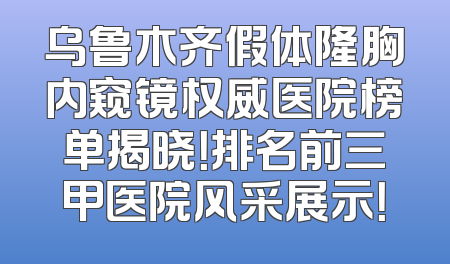 乌鲁木齐假体隆胸内窥镜权威医院榜单揭晓！排名前三甲医院风采展示！