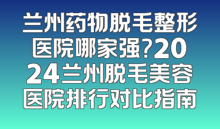 兰州药物脱毛整形医院哪家强？2024兰州脱毛美容医院排行对比指南