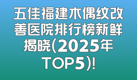 五佳福建木偶纹改善医院排行榜新鲜揭晓（2025年TOP5）！