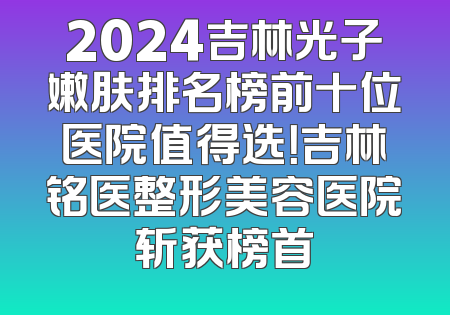 2024吉林光子嫩肤排名榜前十位医院值得选！吉林铭医整形美容医院斩获榜首