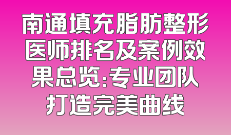 南通填充脂肪整形医师排名及案例效果总览：专业团队打造完美曲线