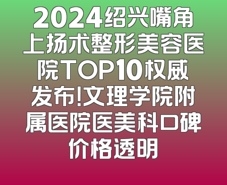 2024绍兴嘴角上扬术整形美容医院TOP10权威发布！文理学院附属医院医美科口碑价格透明