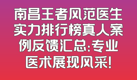 南昌王者风范医生实力排行榜真人案例反馈汇总：专业医术展现风采！