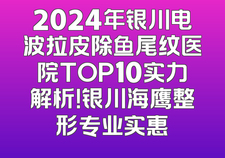 2024年银川电波拉皮除鱼尾纹医院TOP10实力解析！银川海鹰整形专业实惠