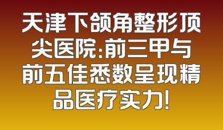 天津下颌角整形顶尖医院：前三甲与前五佳悉数呈现精品医疗实力！