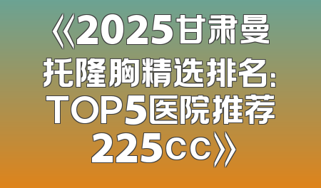 《2025甘肃曼托隆胸精选排名：TOP5医院推荐 225cc》