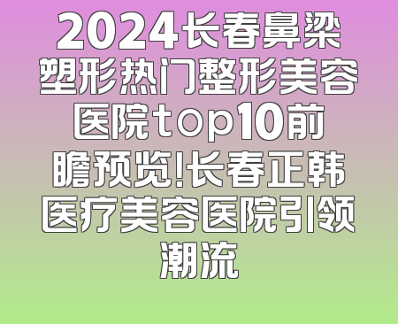 2024长春鼻梁塑形热门整形美容医院top10前瞻预览！长春正韩医疗美容医院引领潮流