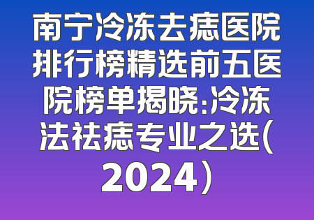 南宁冷冻去痣医院排行榜精选前五医院榜单揭晓：冷冻法祛痣专业之选（2024）