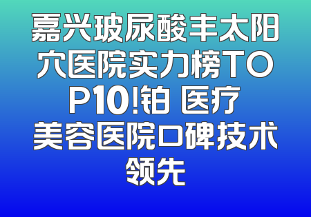 嘉兴玻尿酸丰太阳穴医院实力榜TOP10！铂玥医疗美容医院口碑技术领先