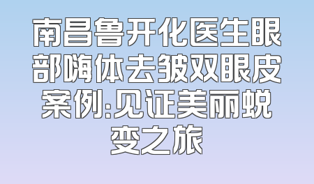 南昌鲁开化医生眼部嗨体去皱双眼皮案例：见证美丽蜕变之旅