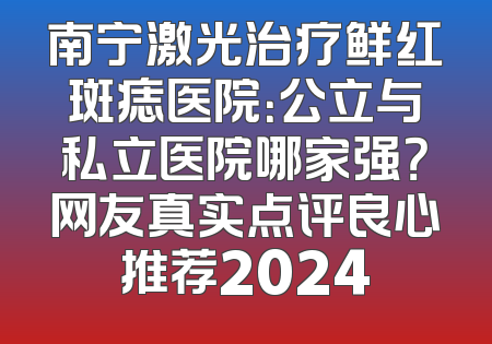 南宁激光治疗鲜红斑痣医院：公立与私立医院哪家强？网友真实点评良心推荐2024