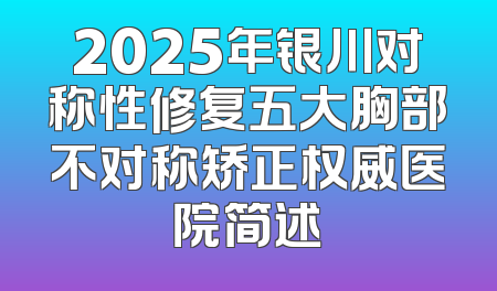 2025年银川对称性修复五大胸部不对称矫正权威医院简述