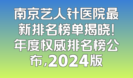 南京艺人针医院最新排名榜单揭晓！年度权威排名榜公布，2024版