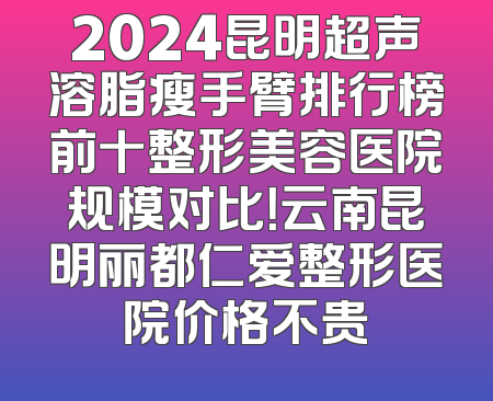 2024昆明超声溶脂瘦手臂排行榜前十整形美容医院规模对比！云南昆明丽都仁爱整形医院价格不贵