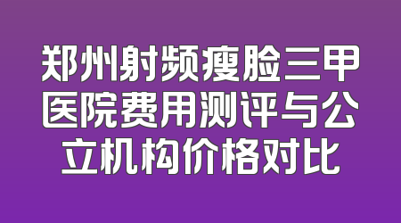 郑州射频瘦脸三甲医院费用测评与公立机构价格对比