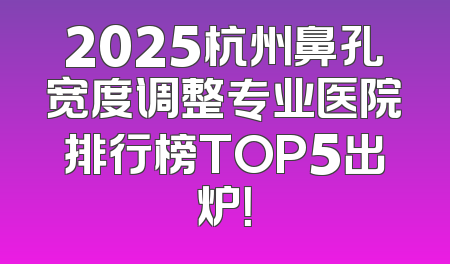 2025杭州鼻孔宽度调整专业医院排行榜TOP5出炉！