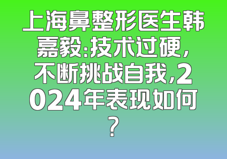 上海鼻整形医生韩嘉毅：技术过硬，不断挑战自我，2024年表现如何？