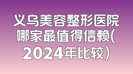 义乌美容整形医院哪家最值得信赖（2024年比较）