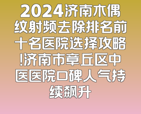 2024济南木偶纹射频去除排名前十名医院选择攻略！济南市章丘区中医医院口碑人气持续飙升
